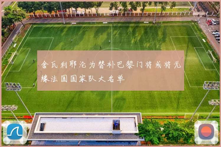 舍瓦利耶沦为替补巴黎门将或将无缘法国国家队大名单