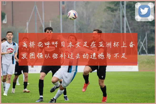 高桥花呼吁日本女足在亚洲杯上奋发图强以弥补过去的遗憾与不足