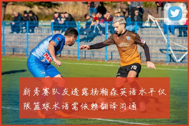 新秀赛队友透露杨瀚森英语水平仅限篮球术语需依赖翻译沟通