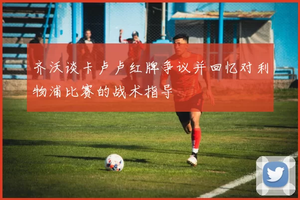 齐沃谈卡卢卢红牌争议并回忆对利物浦比赛的战术指导