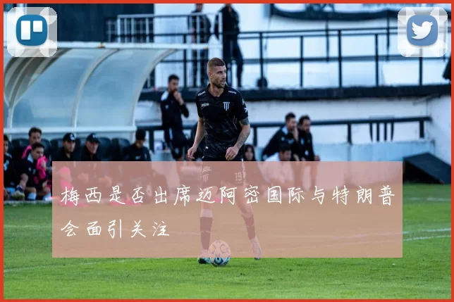 梅西是否出席迈阿密国际与特朗普会面引关注