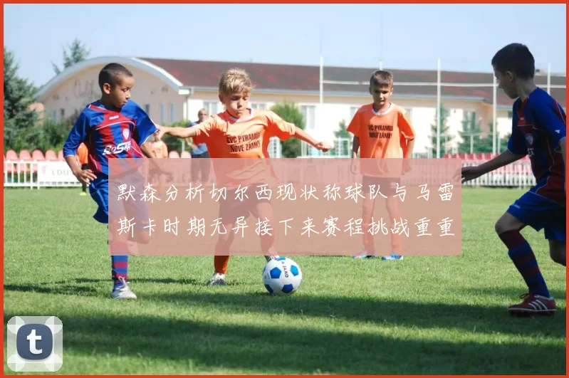 默森分析切尔西现状称球队与马雷斯卡时期无异接下来赛程挑战重重