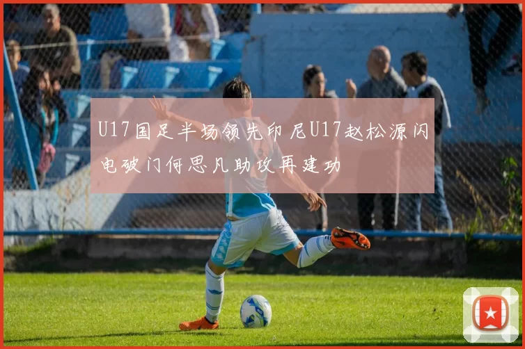 U17国足半场领先印尼U17赵松源闪电破门何思凡助攻再建功