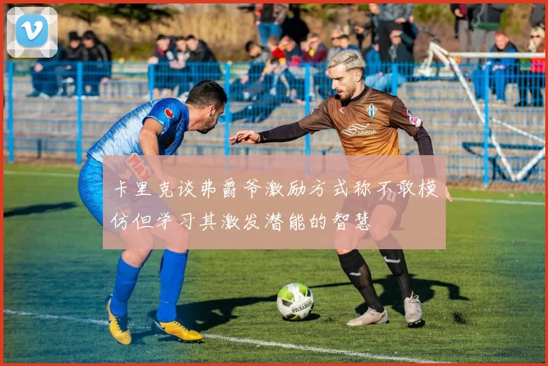 卡里克谈弗爵爷激励方式称不敢模仿但学习其激发潜能的智慧