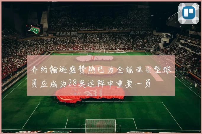 乔约翰逊盛赞热巴为全能混合型球员应成为28奥运阵中重要一员