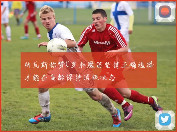 纳瓦斯称赞C罗和魔笛坚持正确选择才能在高龄保持顶级状态