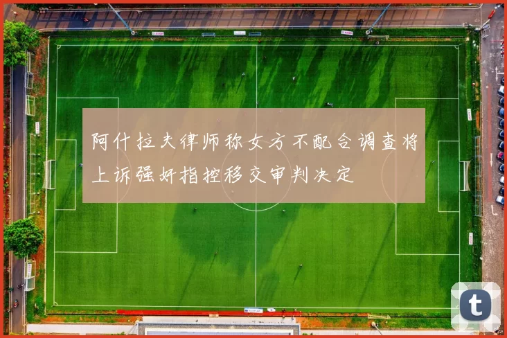 阿什拉夫律师称女方不配合调查将上诉强奸指控移交审判决定