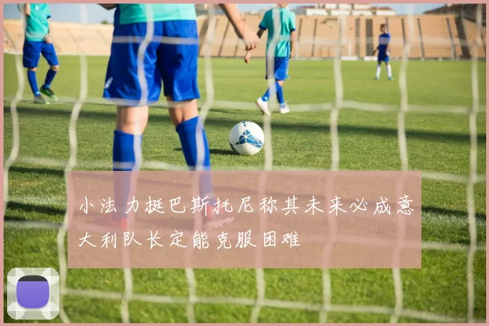 小法力挺巴斯托尼称其未来必成意大利队长定能克服困难
