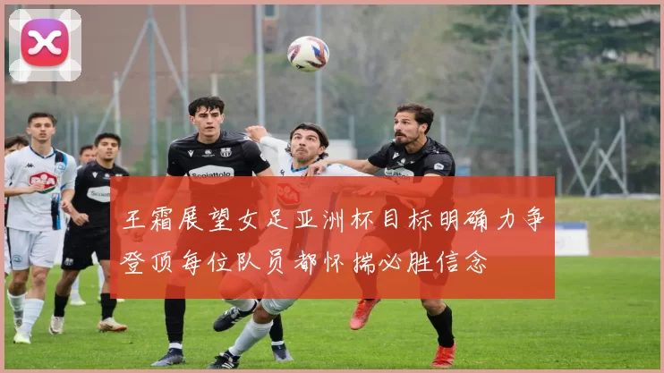 王霜展望女足亚洲杯目标明确力争登顶每位队员都怀揣必胜信念