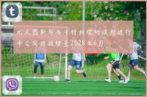 尤文图斯与洛卡特利续约谈判进行中合同将延续至2028年6月