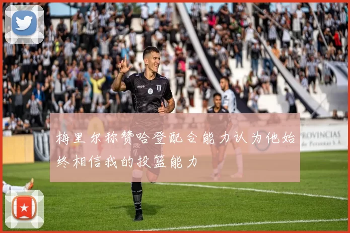 梅里尔称赞哈登配合能力认为他始终相信我的投篮能力