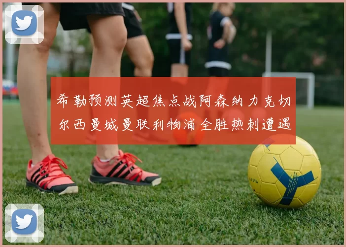 希勒预测英超焦点战阿森纳力克切尔西曼城曼联利物浦全胜热刺遭遇失利