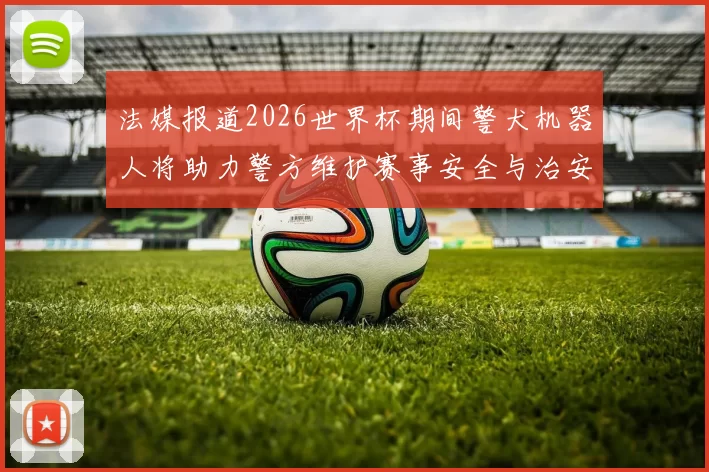 法媒报道2026世界杯期间警犬机器人将助力警方维护赛事安全与治安