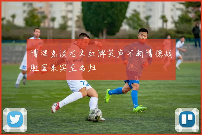 博涅克谈尤文红牌笑声不断博德战胜国米实至名归