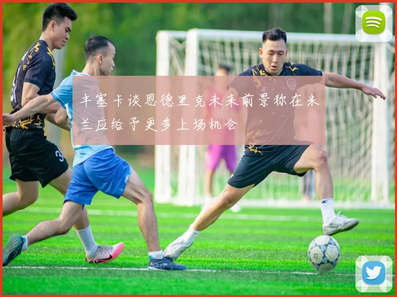 丰塞卡谈恩德里克未来前景称在米兰应给予更多上场机会