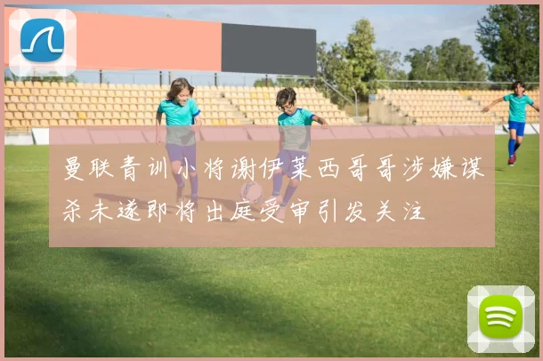 曼联青训小将谢伊莱西哥哥涉嫌谋杀未遂即将出庭受审引发关注
