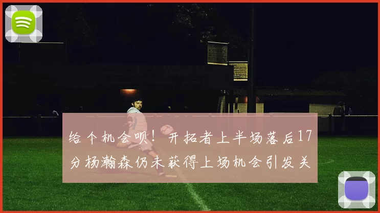 给个机会呗！开拓者上半场落后17分杨瀚森仍未获得上场机会引发关注