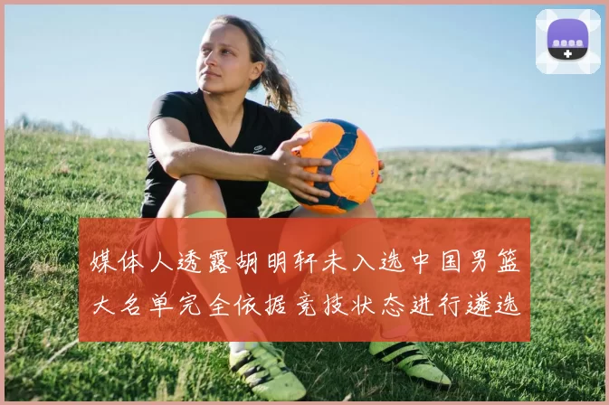 媒体人透露胡明轩未入选中国男篮大名单完全依据竞技状态进行遴选