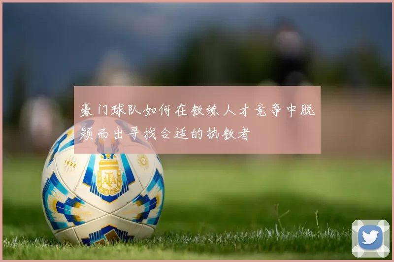 豪门球队如何在教练人才竞争中脱颖而出寻找合适的执教者