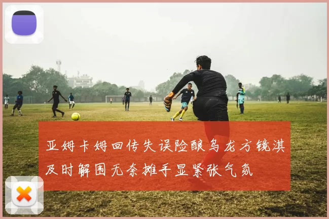 亚姆卡姆回传失误险酿乌龙方镜淇及时解围无奈摊手显紧张气氛
