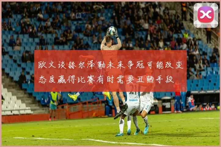 欧文谈赫尔泽勒未来争冠可能改变态度赢得比赛有时需要丑陋手段