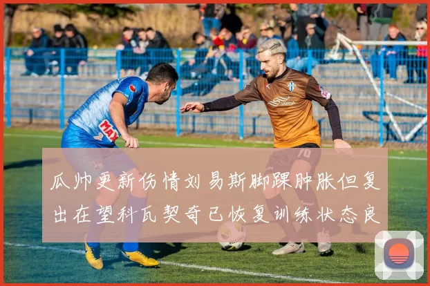 瓜帅更新伤情刘易斯脚踝肿胀但复出在望科瓦契奇已恢复训练状态良好
