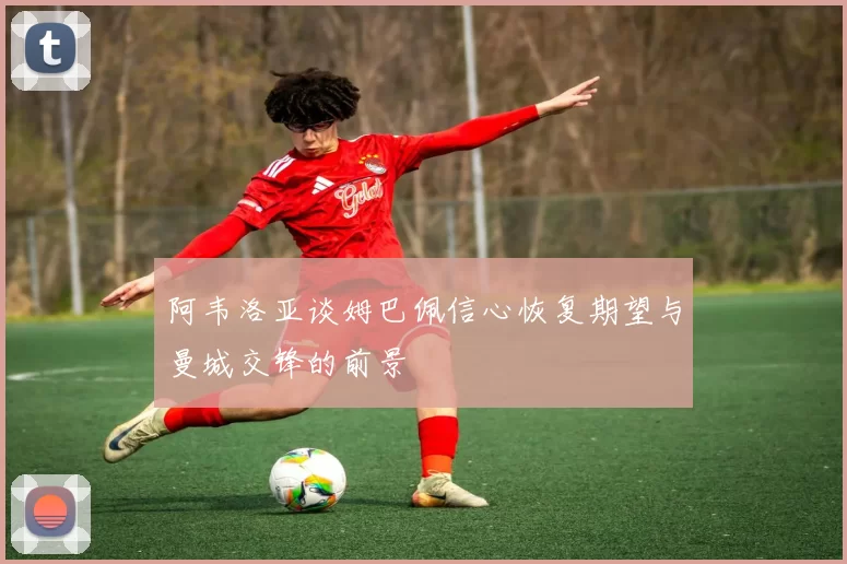 阿韦洛亚谈姆巴佩信心恢复期望与曼城交锋的前景