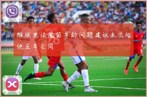 维埃里谈魔笛年龄问题建议米兰给他五年合同